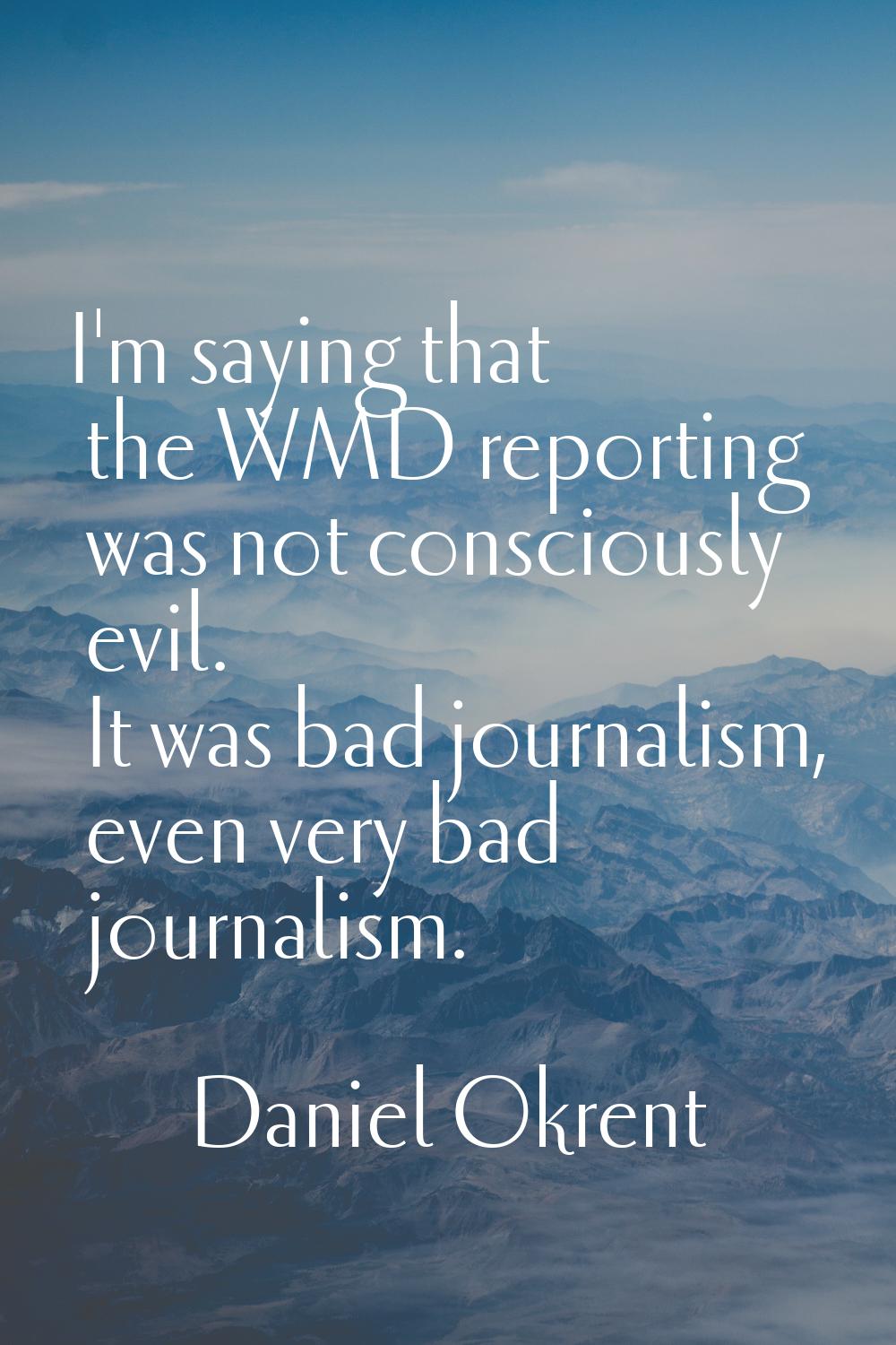 I'm saying that the WMD reporting was not consciously evil. It was bad journalism, even very bad jo