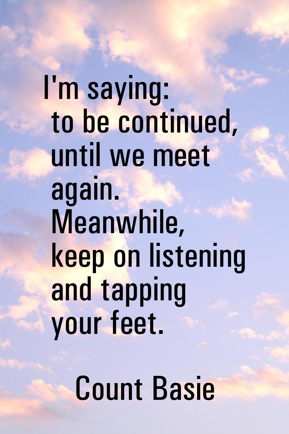 I'm saying: to be continued, until we meet again. Meanwhile, keep on listening and tapping your fee