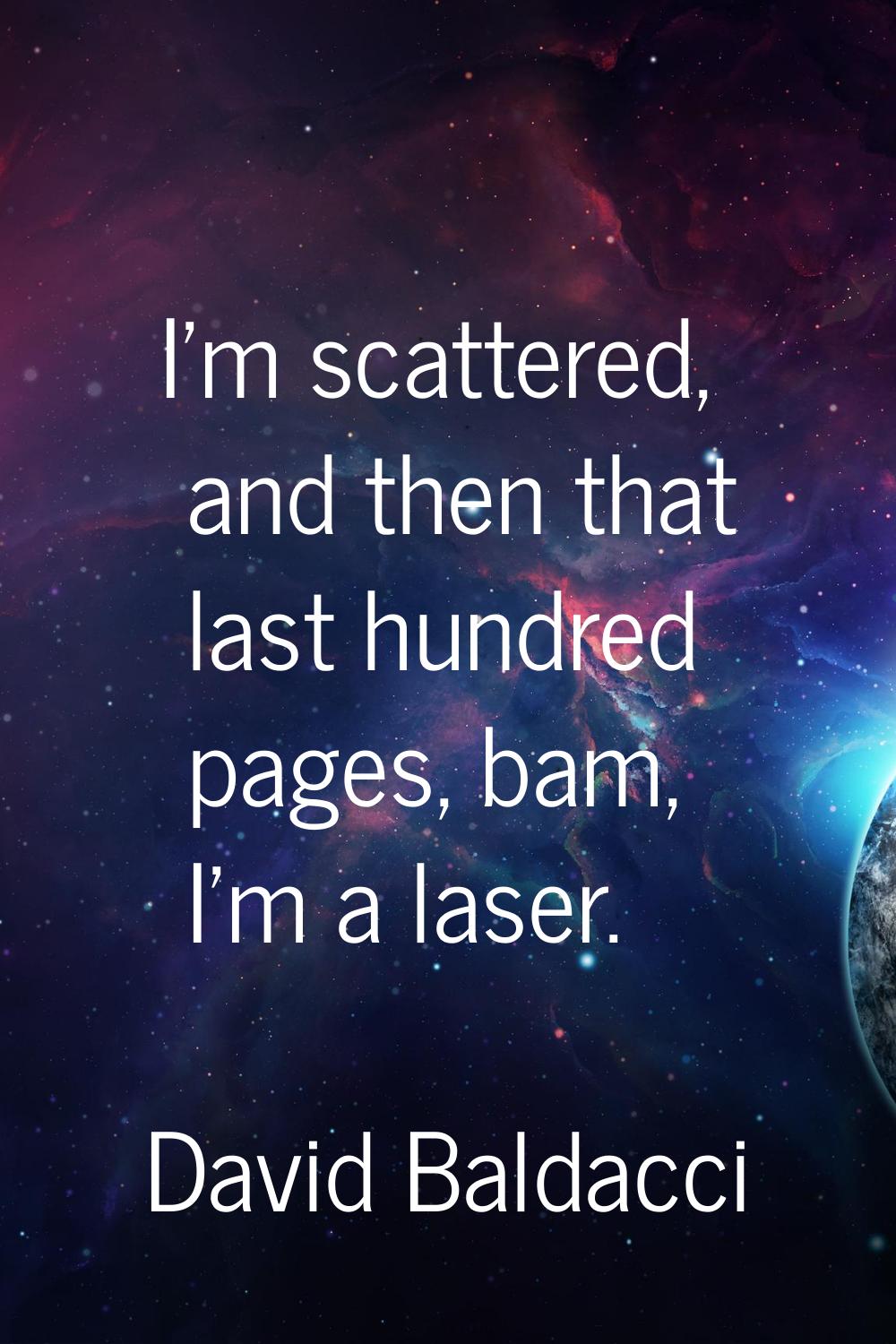 I'm scattered, and then that last hundred pages, bam, I'm a laser.