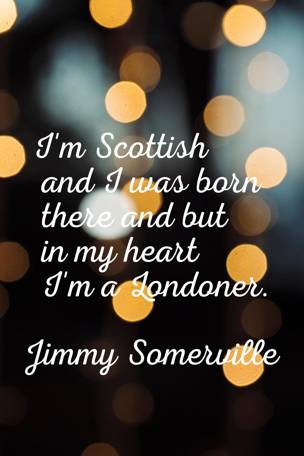 I'm Scottish and I was born there and but in my heart I'm a Londoner.