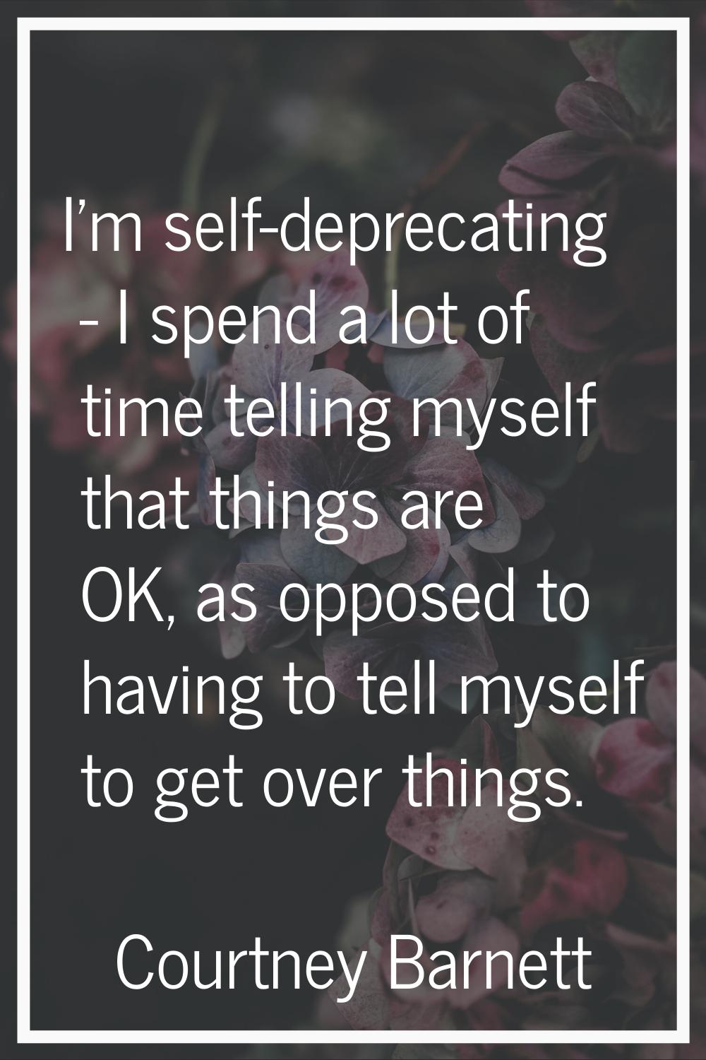 I'm self-deprecating - I spend a lot of time telling myself that things are OK, as opposed to havin