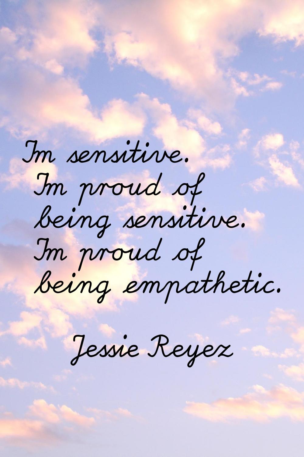 I'm sensitive. I'm proud of being sensitive. I'm proud of being empathetic.