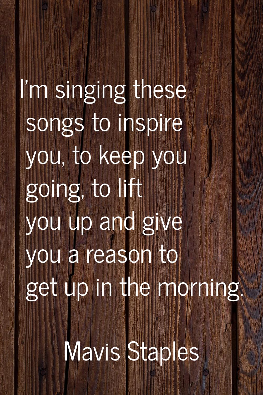 I'm singing these songs to inspire you, to keep you going, to lift you up and give you a reason to 