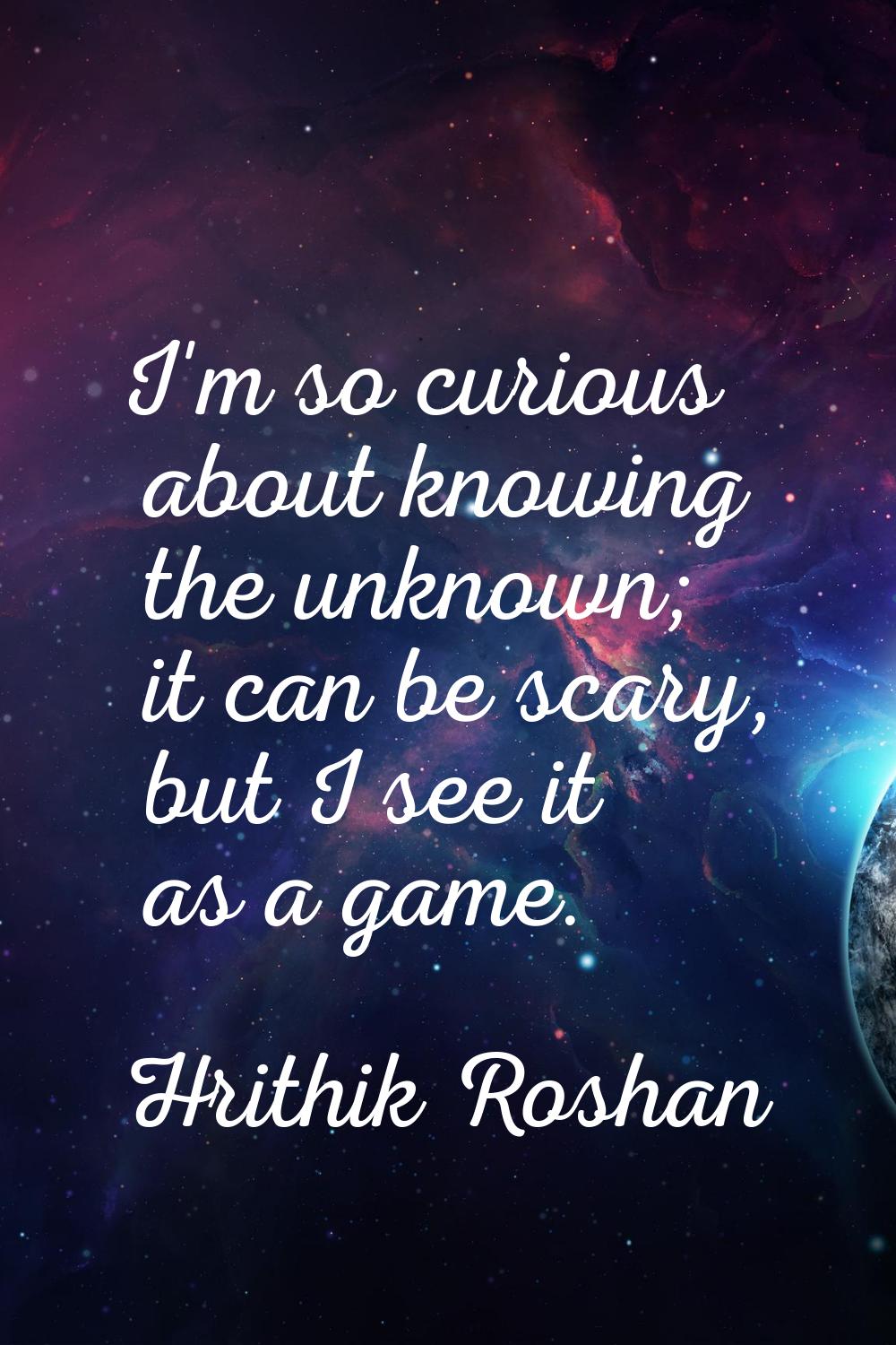 I'm so curious about knowing the unknown; it can be scary, but I see it as a game.
