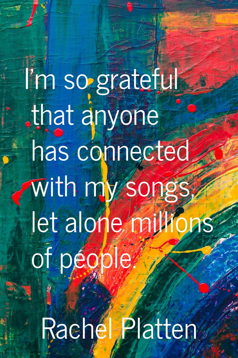 I'm so grateful that anyone has connected with my songs, let alone millions of people.