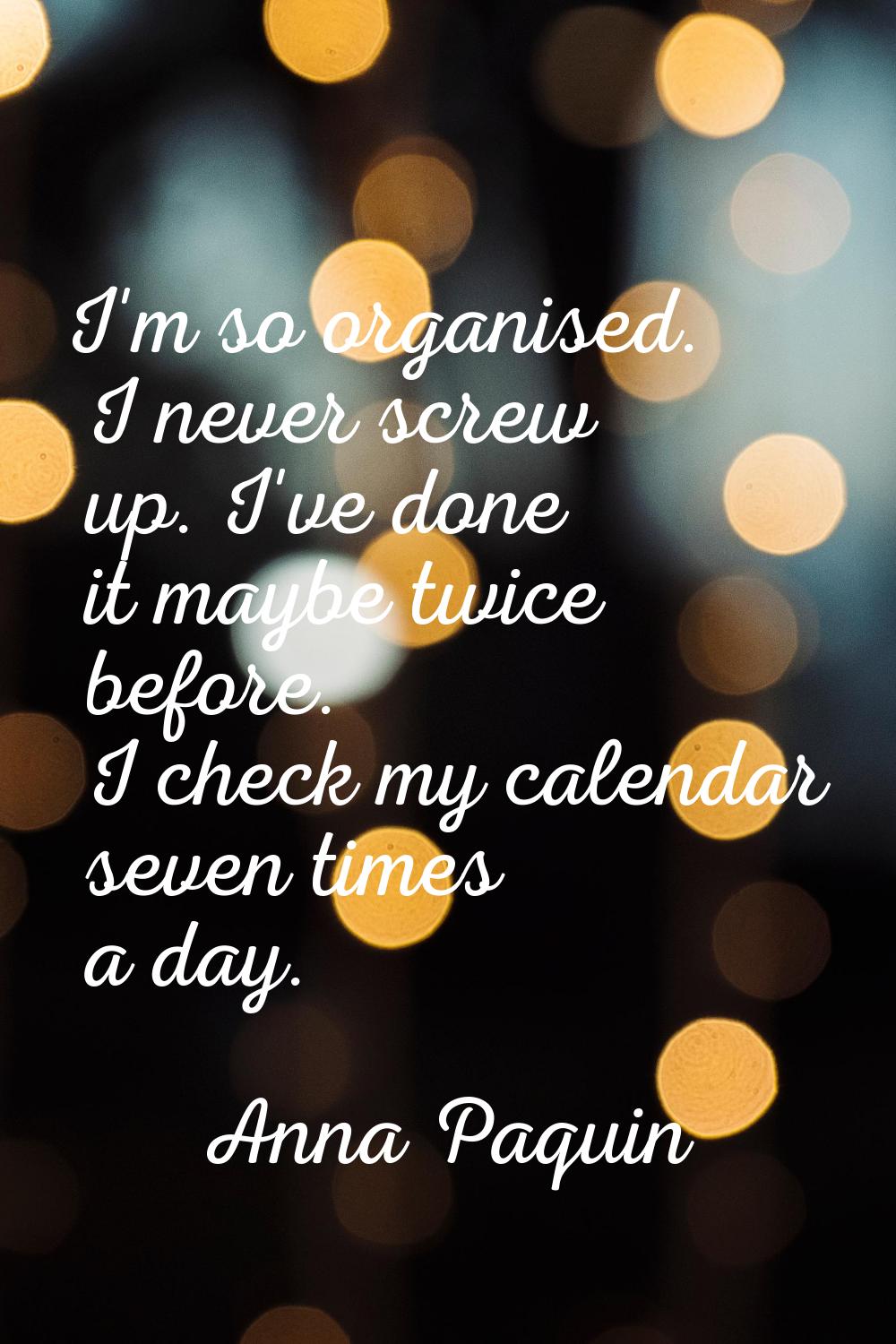 I'm so organised. I never screw up. I've done it maybe twice before. I check my calendar seven time