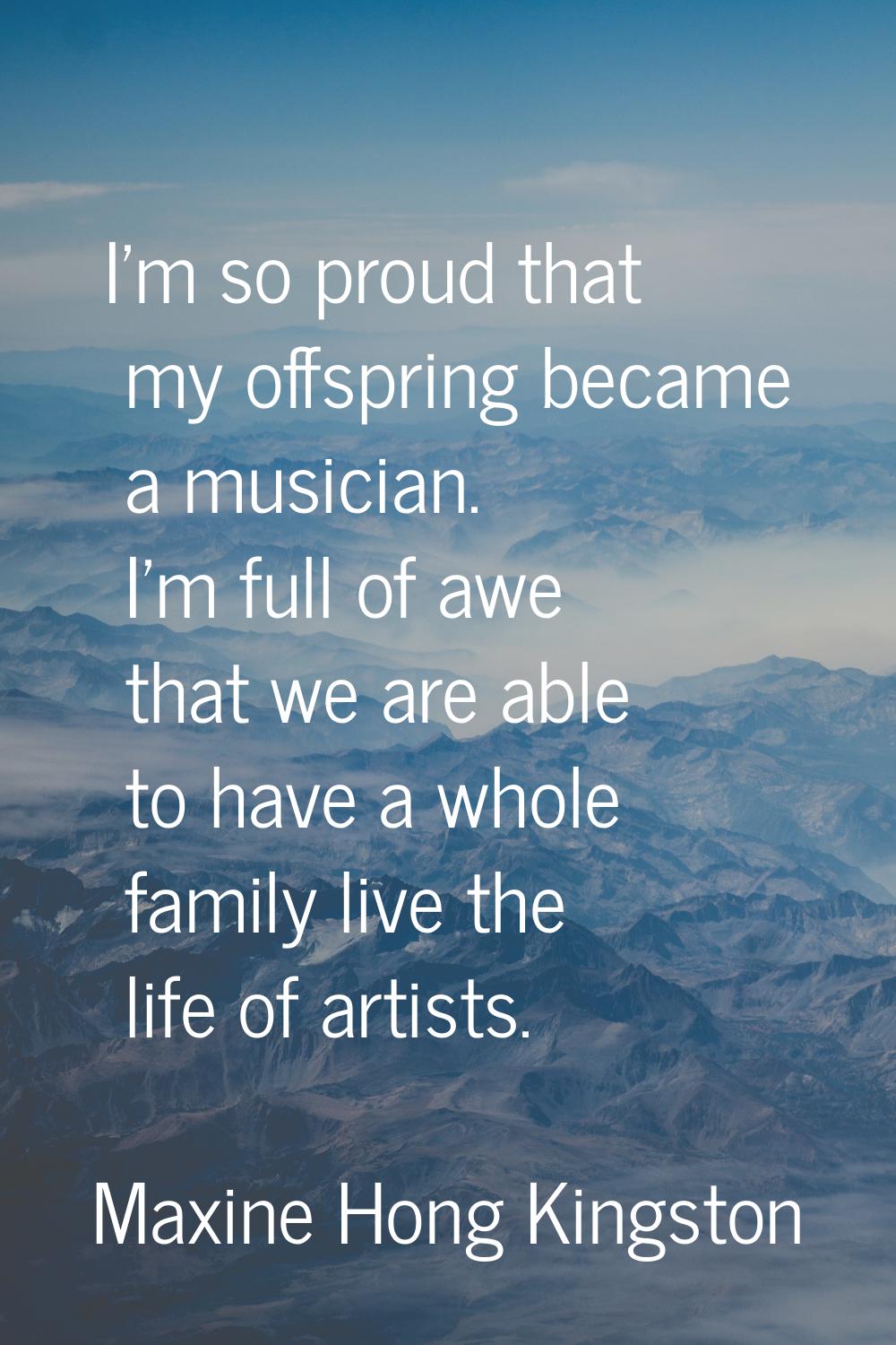 I'm so proud that my offspring became a musician. I'm full of awe that we are able to have a whole 