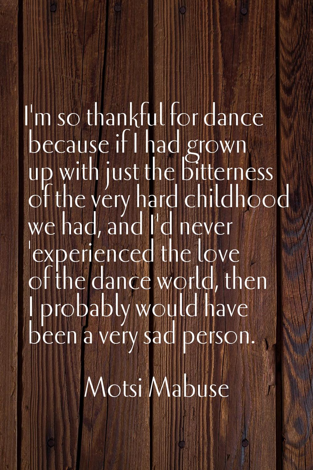 I'm so thankful for dance because if I had grown up with just the bitterness of the very hard child