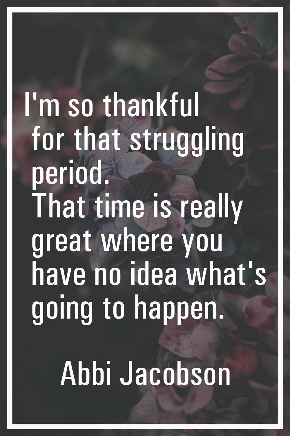 I'm so thankful for that struggling period. That time is really great where you have no idea what's
