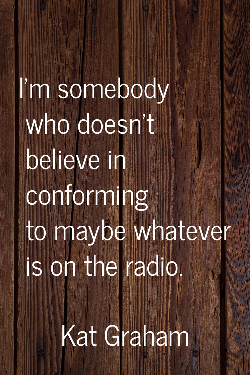 I'm somebody who doesn't believe in conforming to maybe whatever is on the radio.