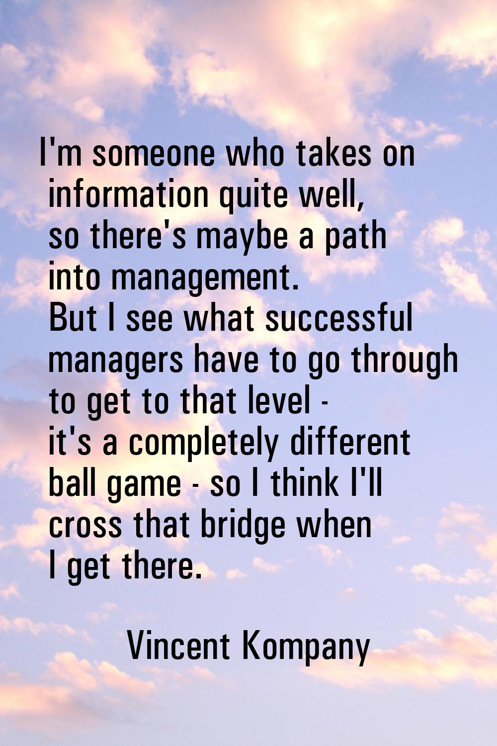I'm someone who takes on information quite well, so there's maybe a path into management. But I see