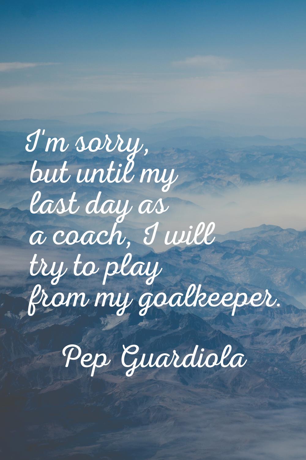 I'm sorry, but until my last day as a coach, I will try to play from my goalkeeper.