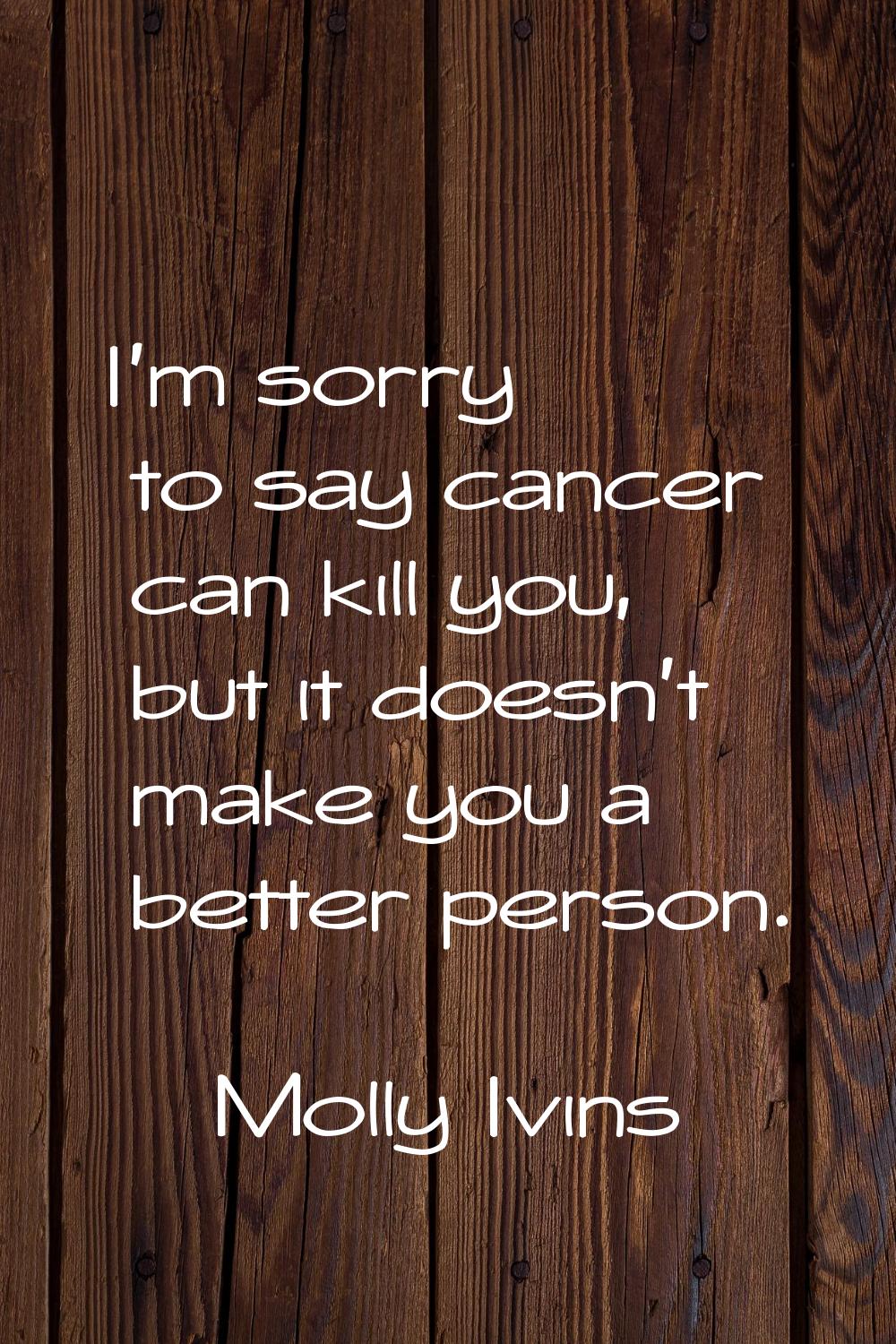 I'm sorry to say cancer can kill you, but it doesn't make you a better person.