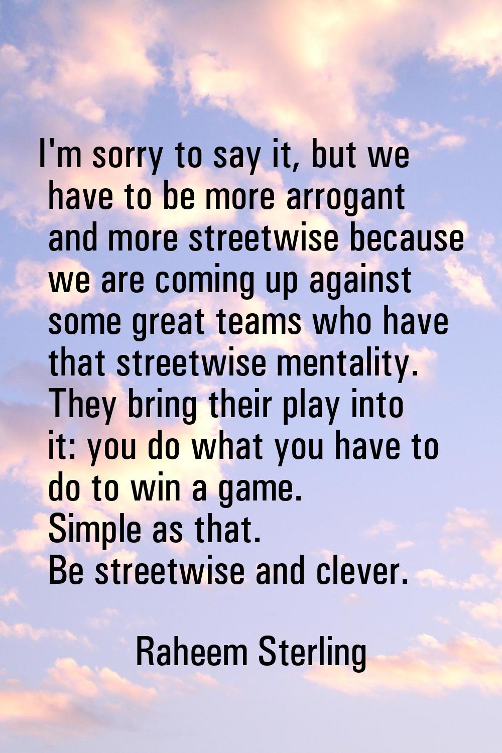 I'm sorry to say it, but we have to be more arrogant and more streetwise because we are coming up a