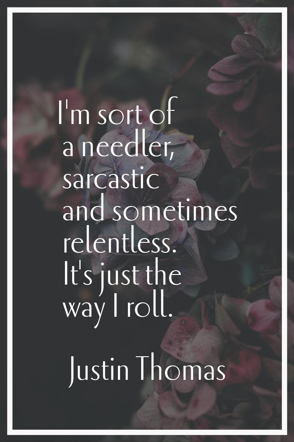 I'm sort of a needler, sarcastic and sometimes relentless. It's just the way I roll.