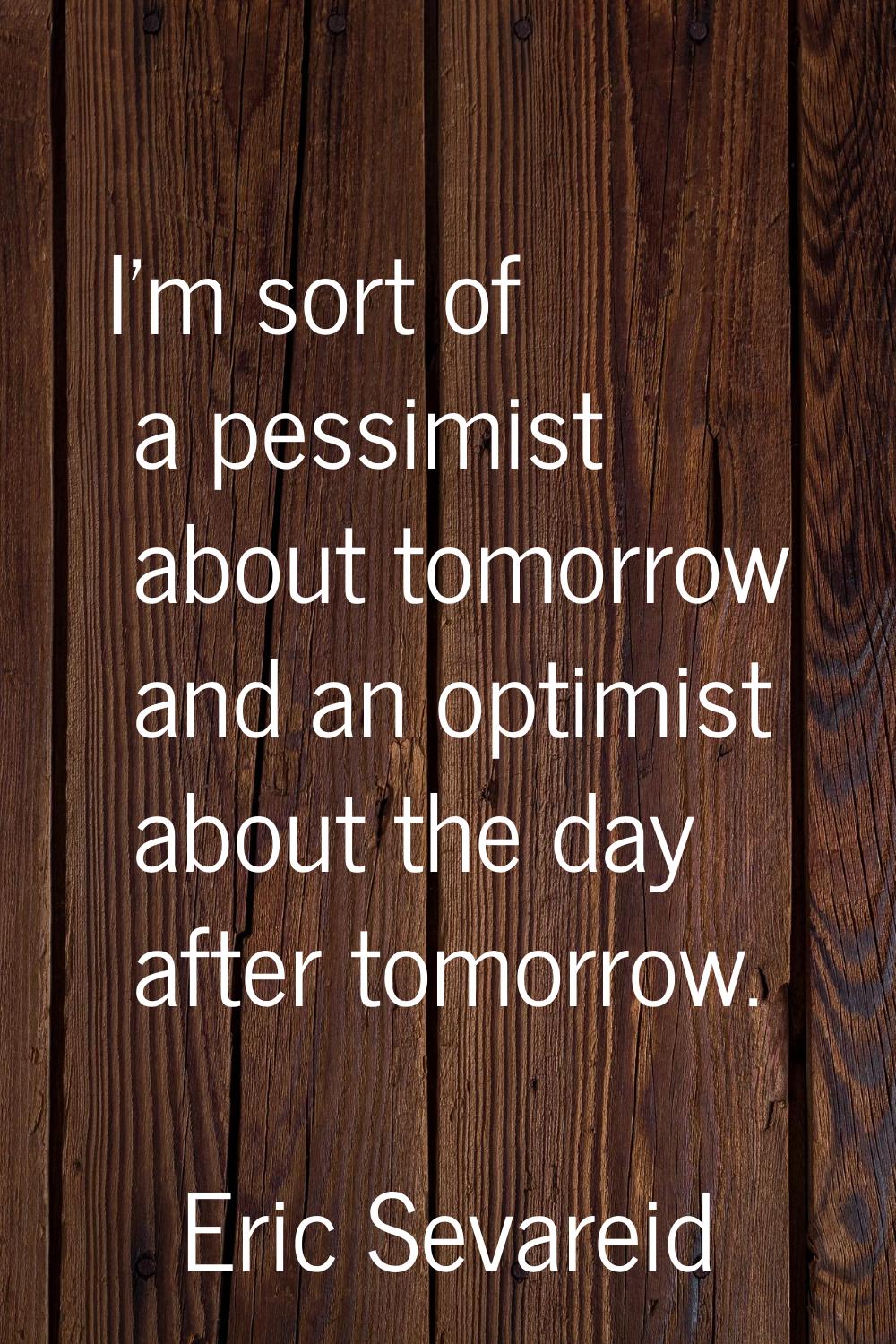 I'm sort of a pessimist about tomorrow and an optimist about the day after tomorrow.