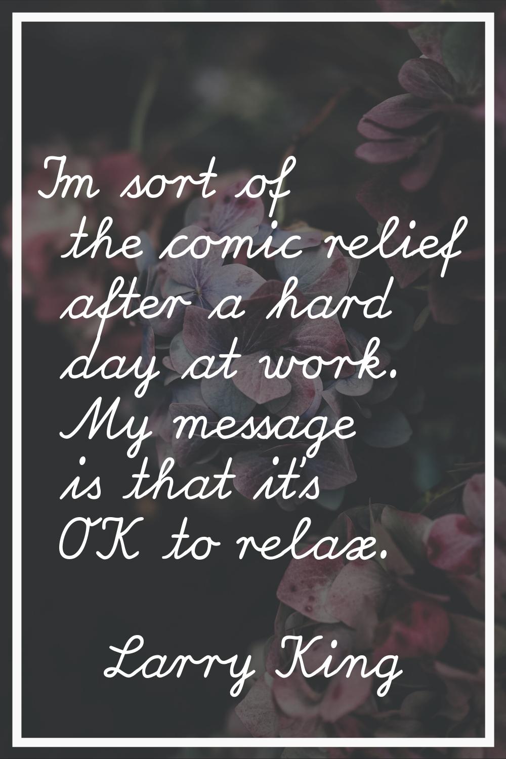 I'm sort of the comic relief after a hard day at work. My message is that it's OK to relax.