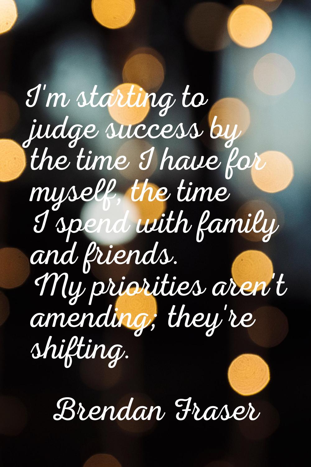 I'm starting to judge success by the time I have for myself, the time I spend with family and frien