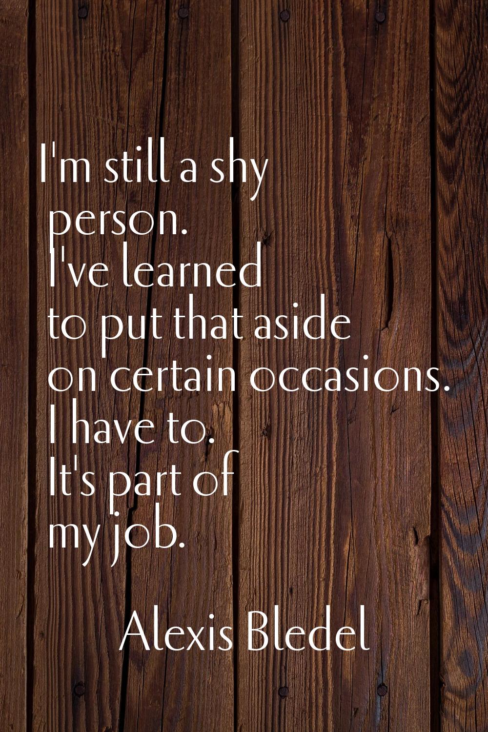 I'm still a shy person. I've learned to put that aside on certain occasions. I have to. It's part o