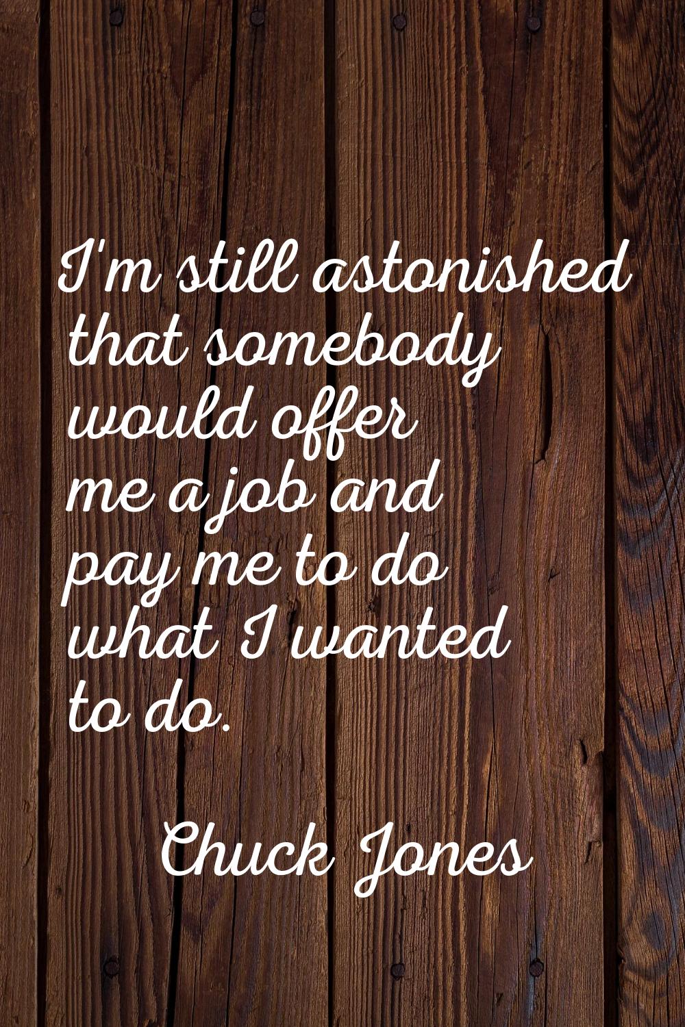 I'm still astonished that somebody would offer me a job and pay me to do what I wanted to do.