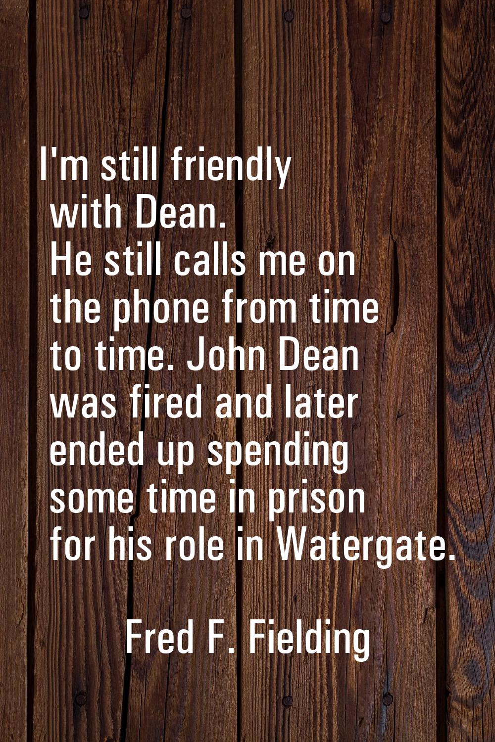 I'm still friendly with Dean. He still calls me on the phone from time to time. John Dean was fired