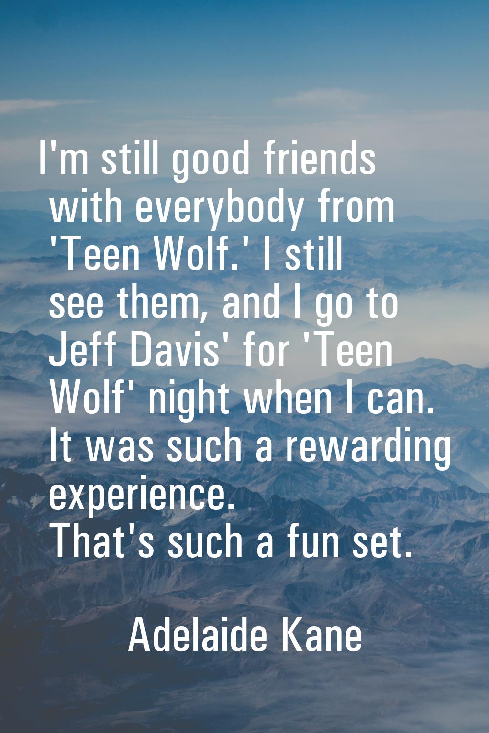 I'm still good friends with everybody from 'Teen Wolf.' I still see them, and I go to Jeff Davis' f