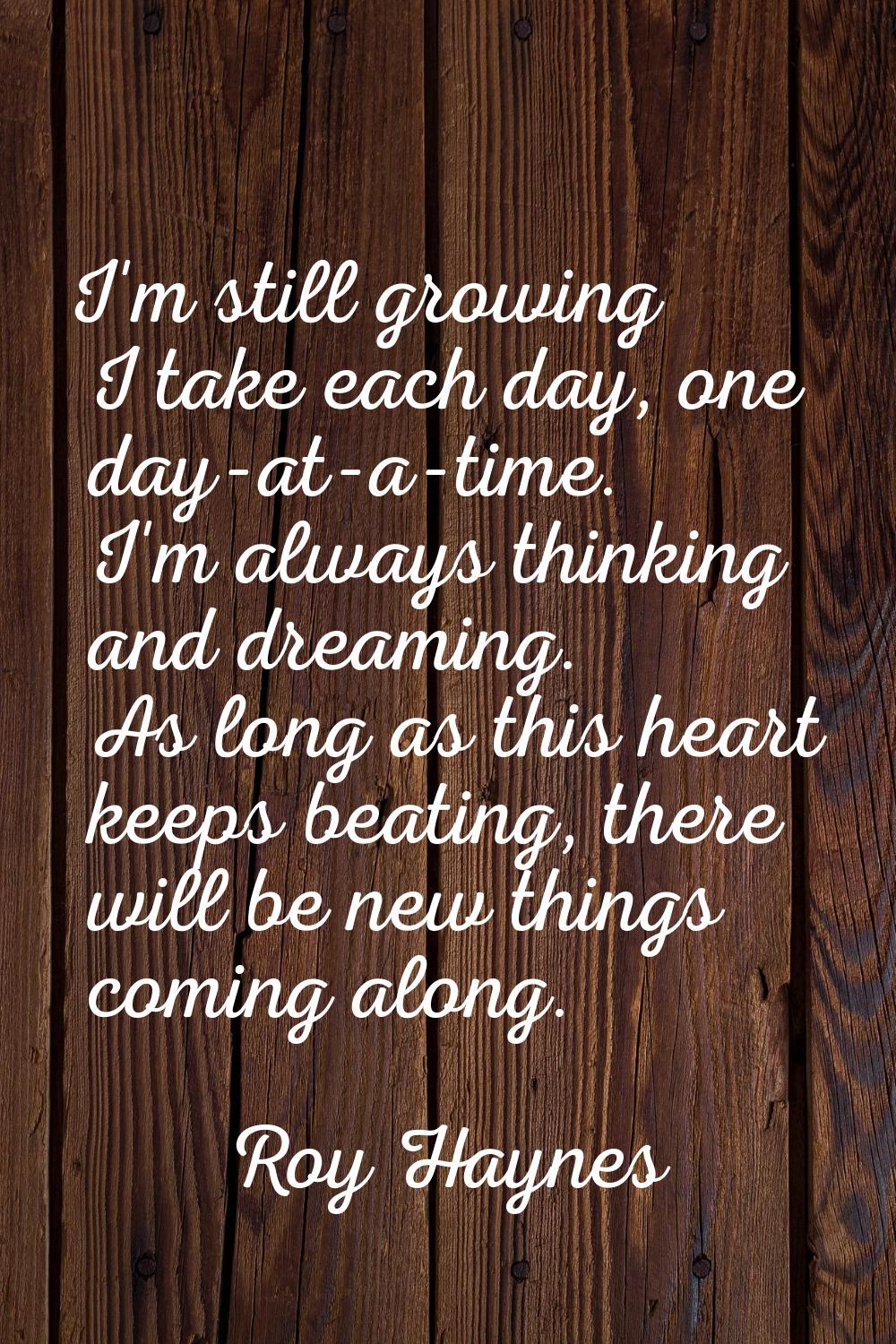 I'm still growing I take each day, one day-at-a-time. I'm always thinking and dreaming. As long as 