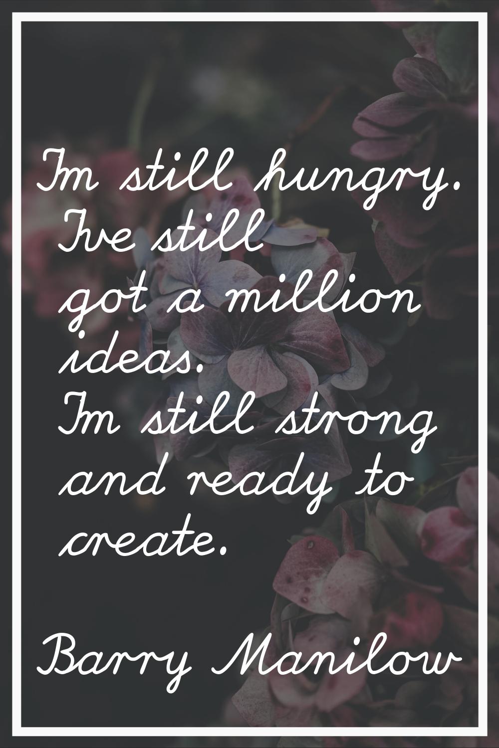 I'm still hungry. I've still got a million ideas. I'm still strong and ready to create.