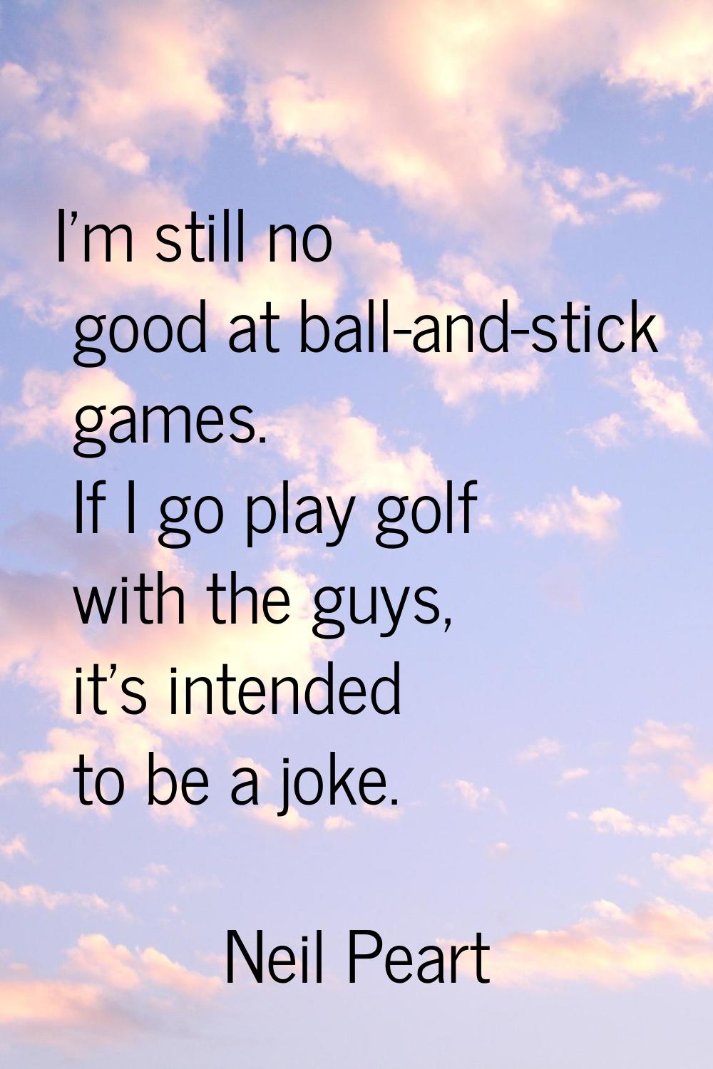 I'm still no good at ball-and-stick games. If I go play golf with the guys, it's intended to be a j