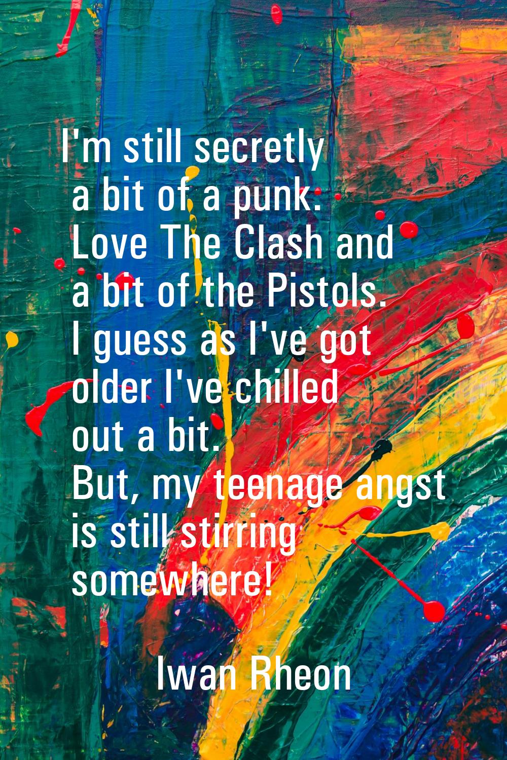I'm still secretly a bit of a punk. Love The Clash and a bit of the Pistols. I guess as I've got ol