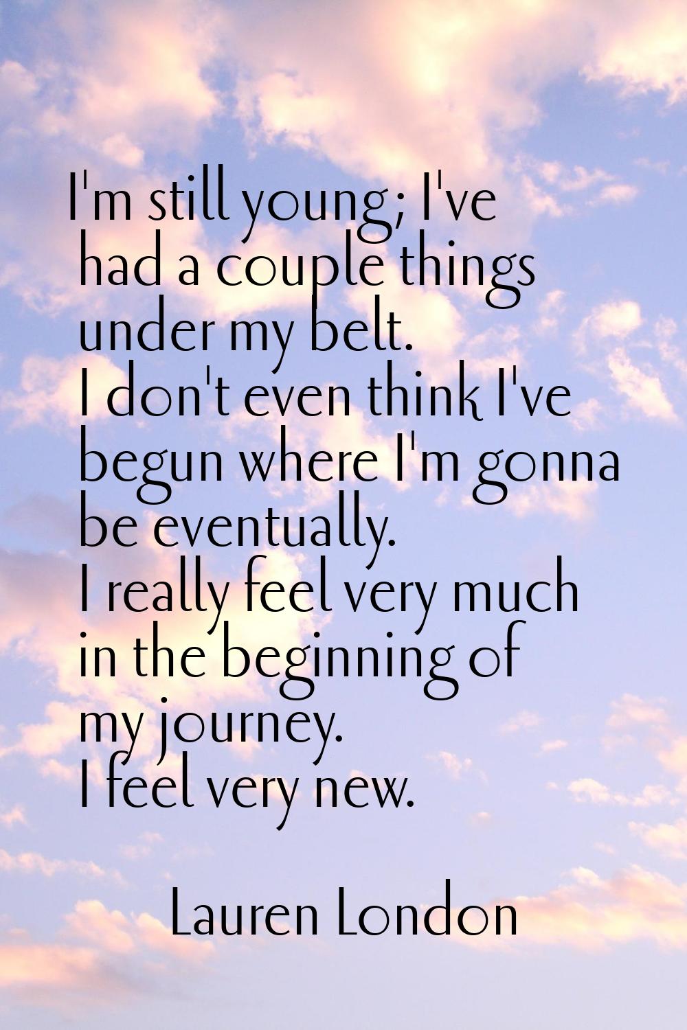 I'm still young; I've had a couple things under my belt. I don't even think I've begun where I'm go