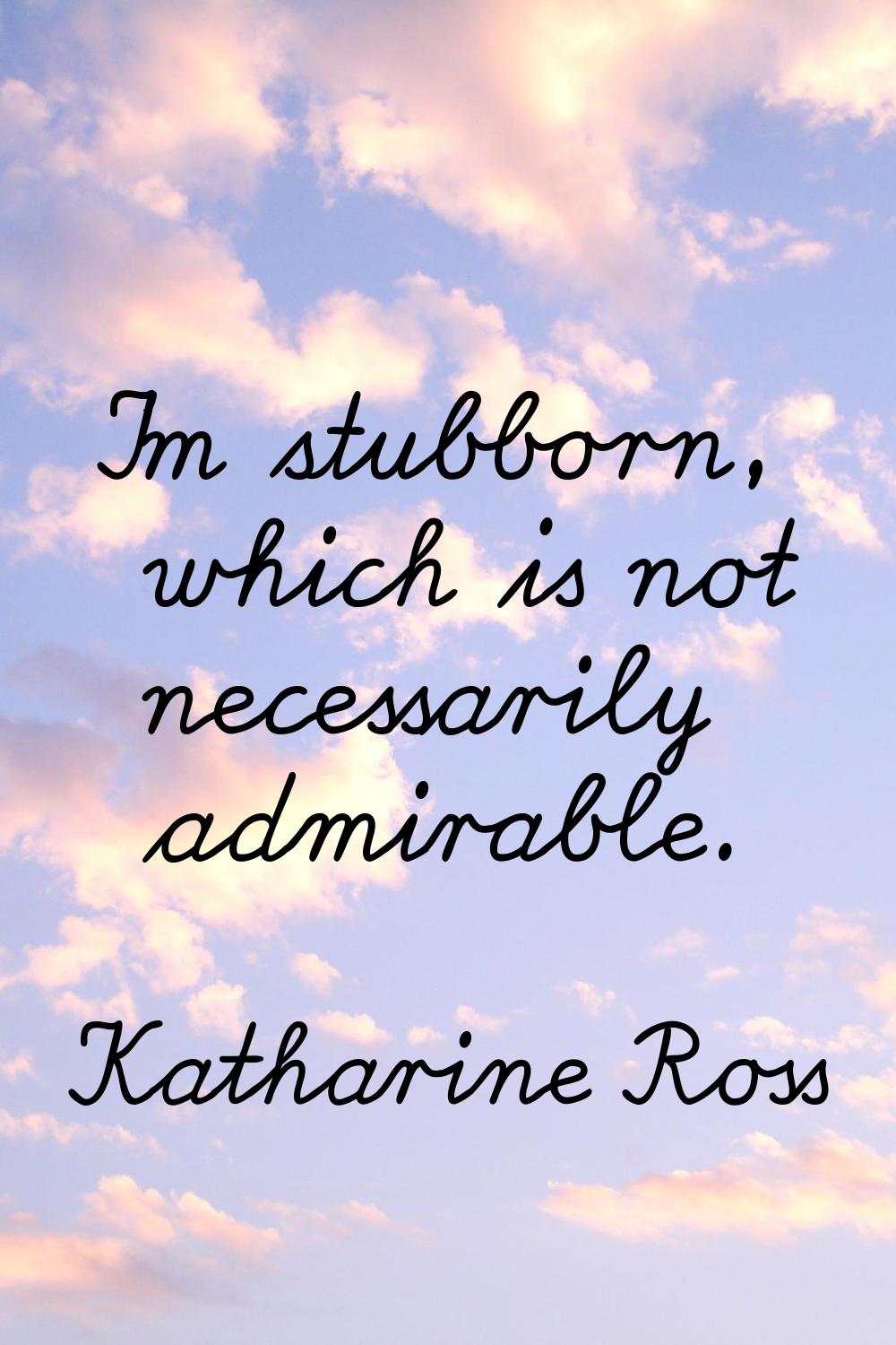 I'm stubborn, which is not necessarily admirable.