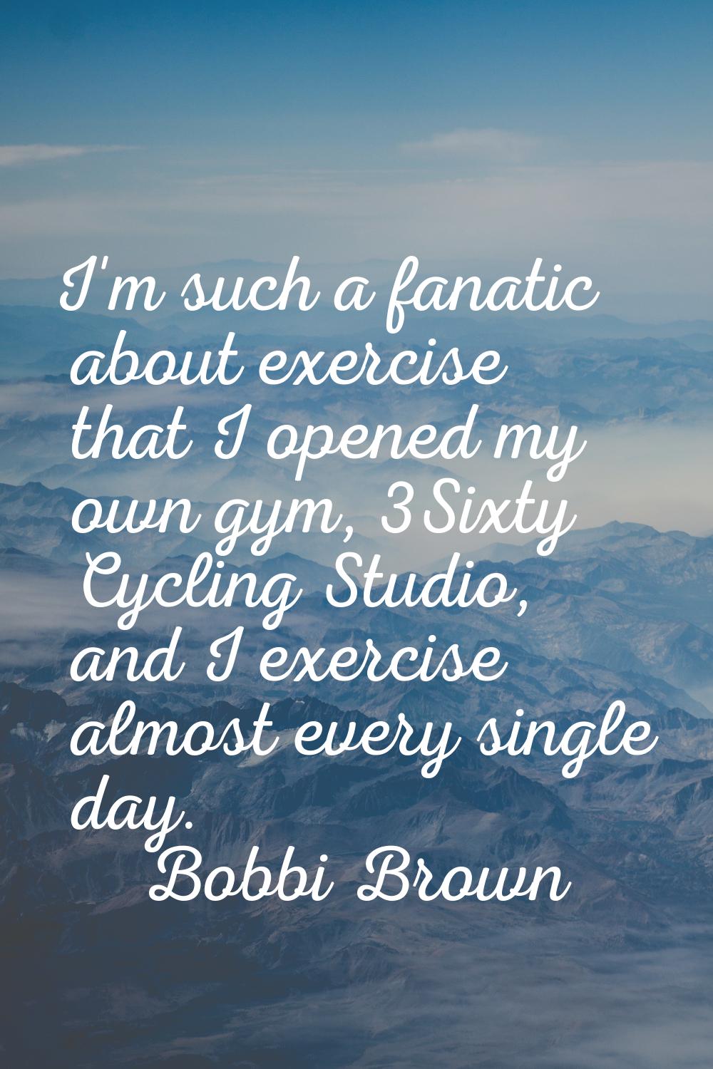 I'm such a fanatic about exercise that I opened my own gym, 3Sixty Cycling Studio, and I exercise a