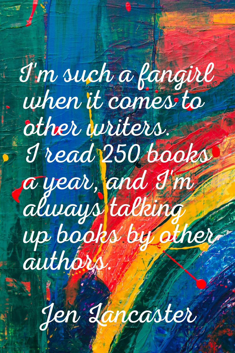 I'm such a fangirl when it comes to other writers. I read 250 books a year, and I'm always talking 
