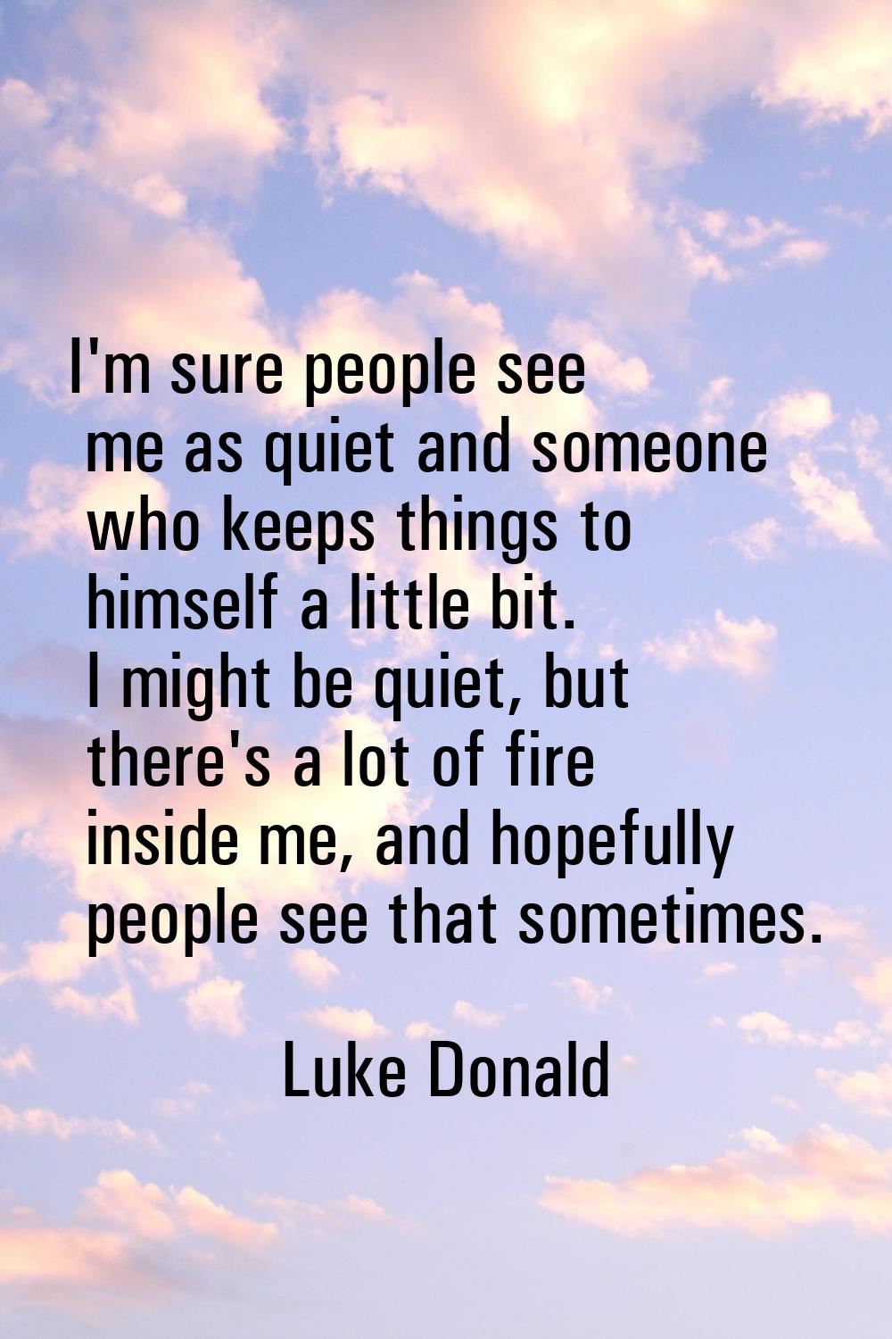 I'm sure people see me as quiet and someone who keeps things to himself a little bit. I might be qu