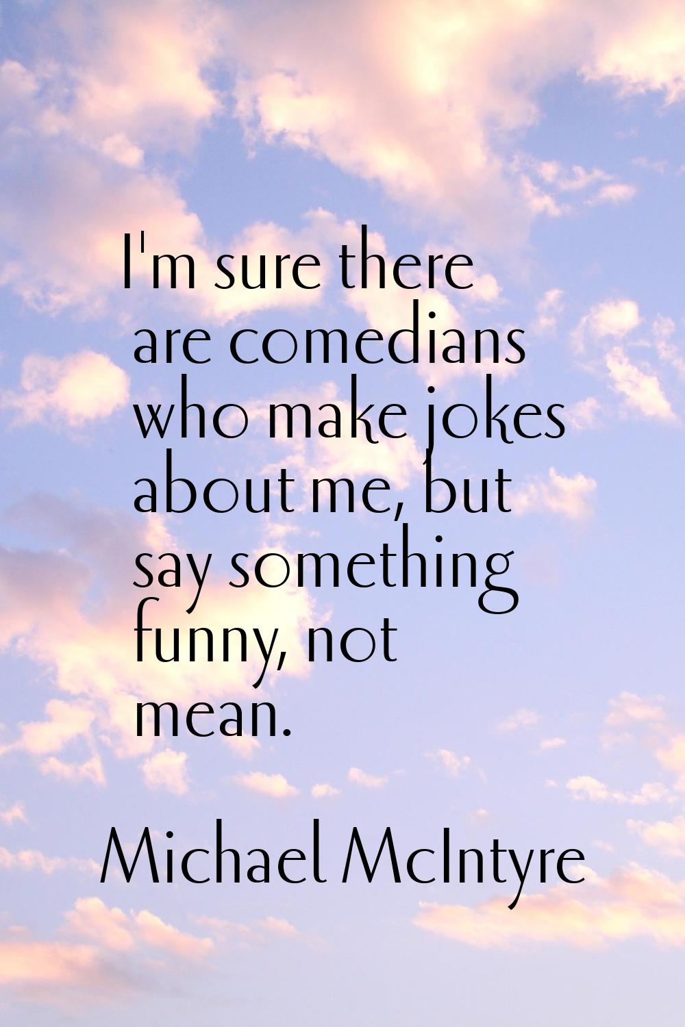 I'm sure there are comedians who make jokes about me, but say something funny, not mean.