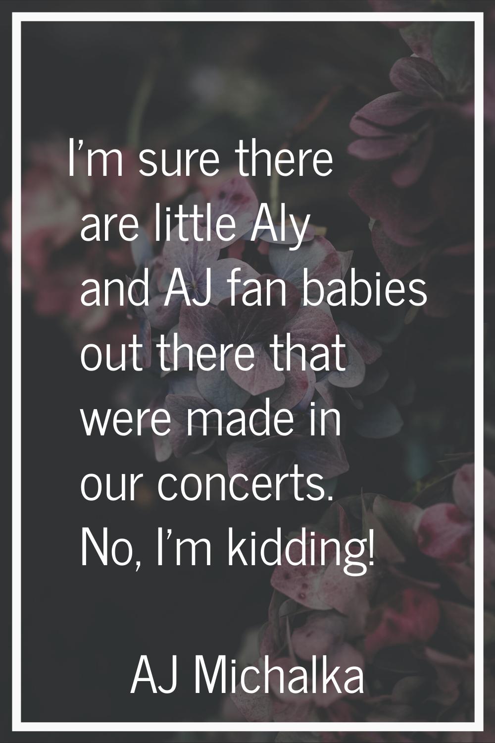 I'm sure there are little Aly and AJ fan babies out there that were made in our concerts. No, I'm k