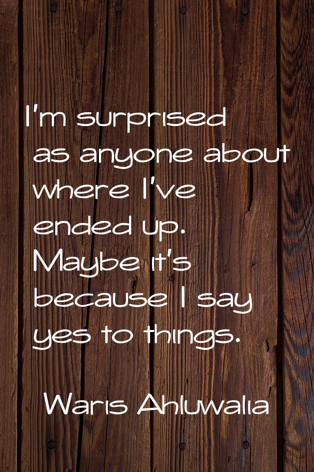 I'm surprised as anyone about where I've ended up. Maybe it's because I say yes to things.