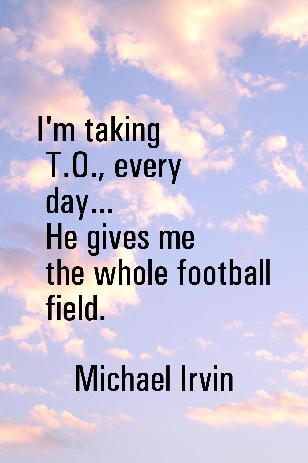 I'm taking T.O., every day... He gives me the whole football field.