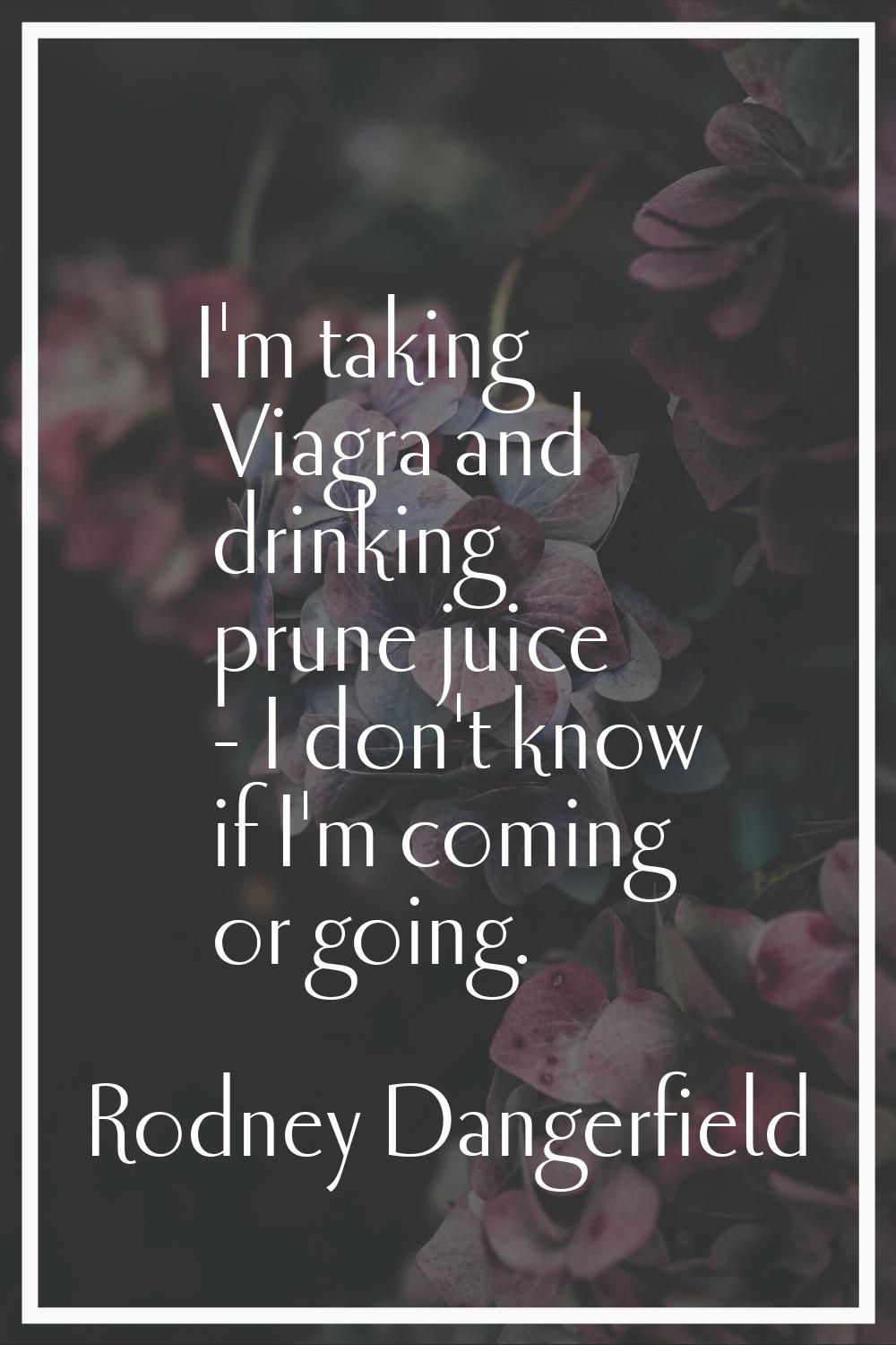 I'm taking Viagra and drinking prune juice - I don't know if I'm coming or going.