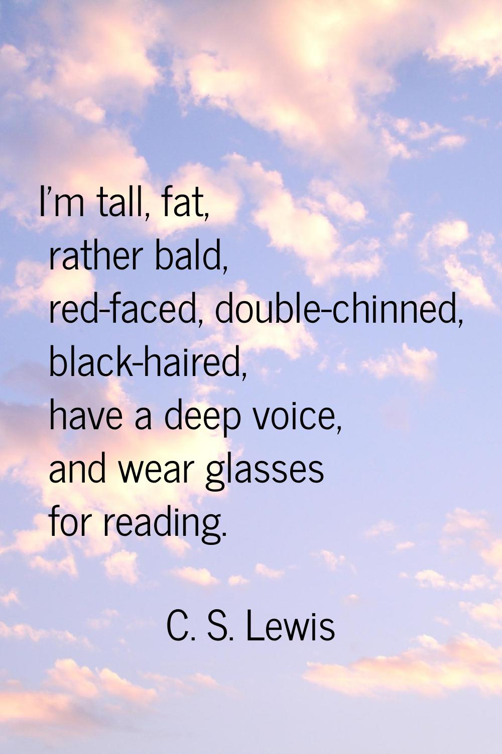 I'm tall, fat, rather bald, red-faced, double-chinned, black-haired, have a deep voice, and wear gl