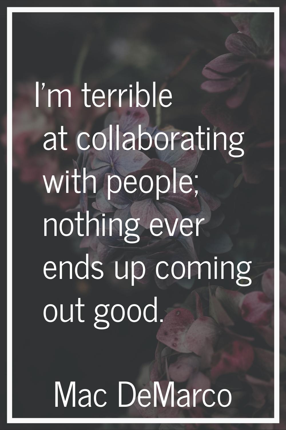 I'm terrible at collaborating with people; nothing ever ends up coming out good.