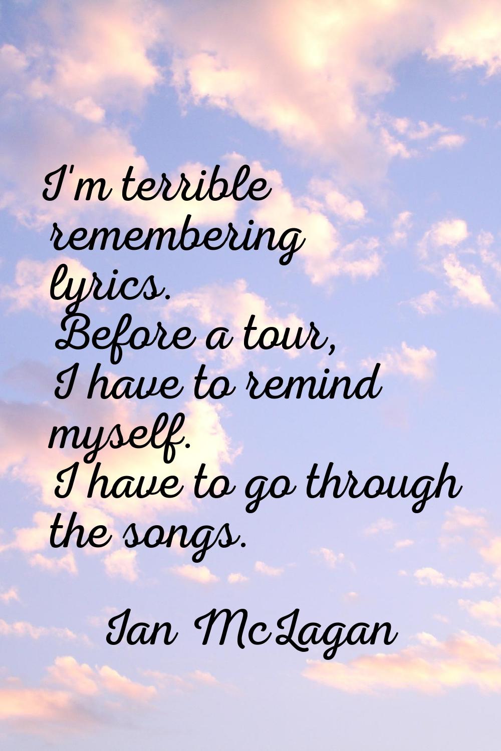 I'm terrible remembering lyrics. Before a tour, I have to remind myself. I have to go through the s