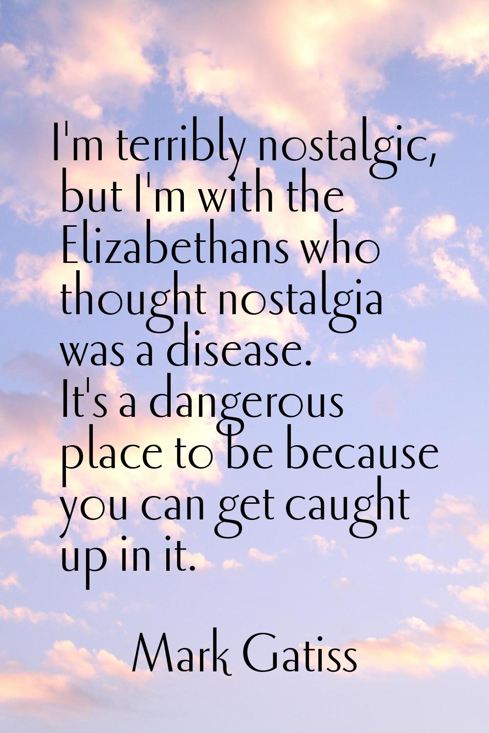 I'm terribly nostalgic, but I'm with the Elizabethans who thought nostalgia was a disease. It's a d