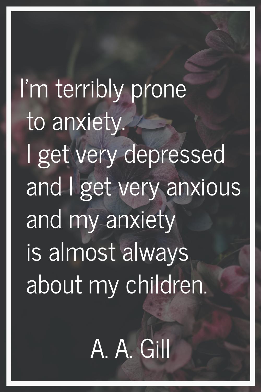 I'm terribly prone to anxiety. I get very depressed and I get very anxious and my anxiety is almost