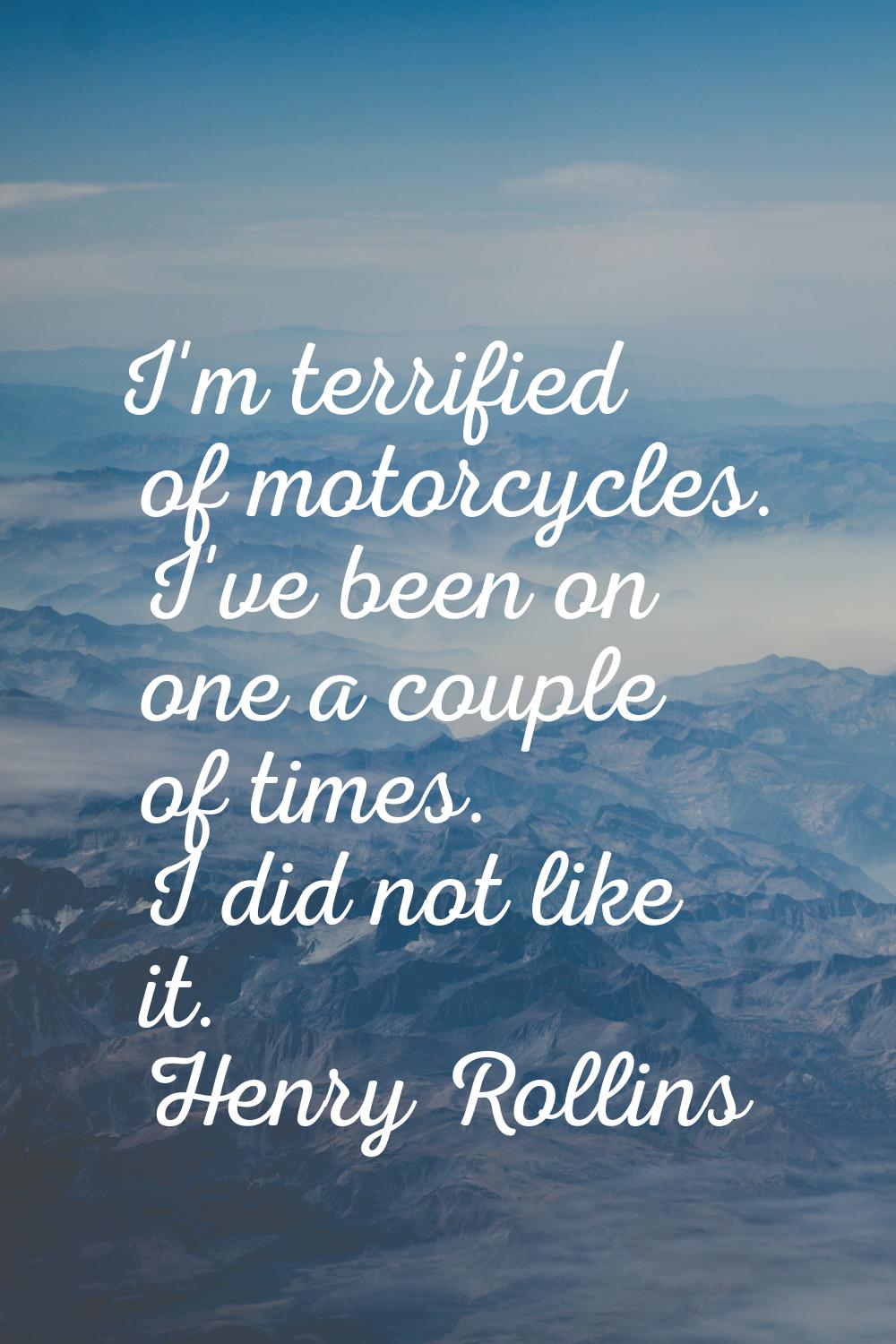 I'm terrified of motorcycles. I've been on one a couple of times. I did not like it.