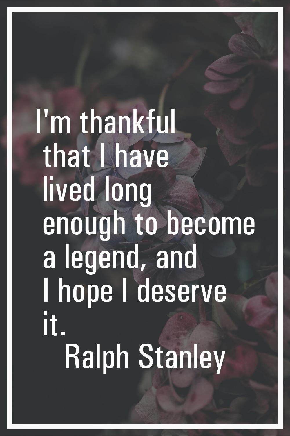 I'm thankful that I have lived long enough to become a legend, and I hope I deserve it.