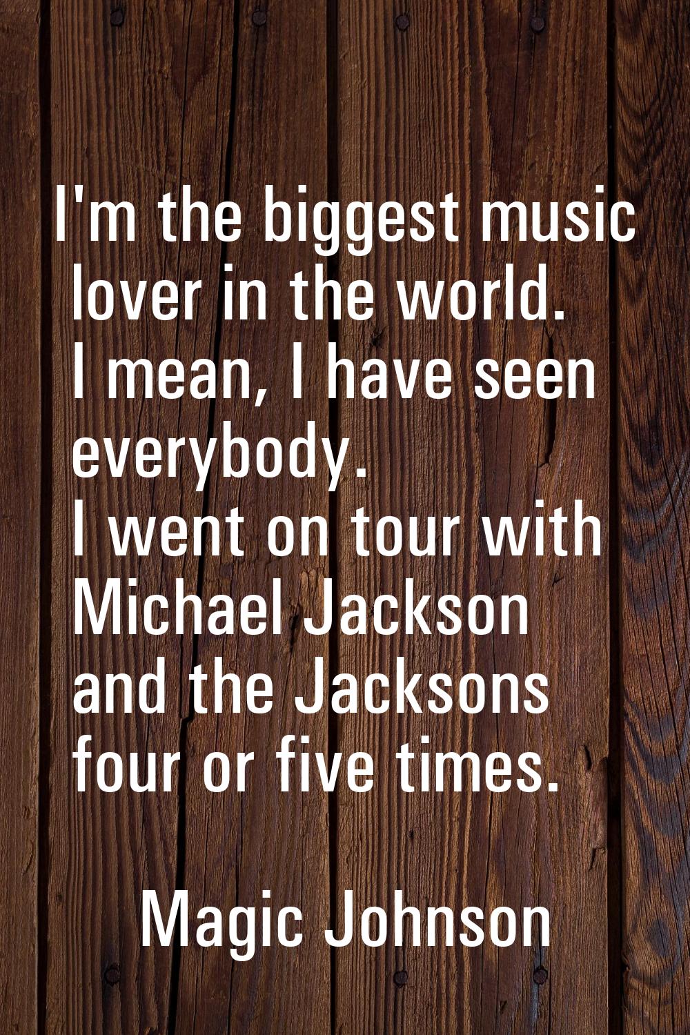 I'm the biggest music lover in the world. I mean, I have seen everybody. I went on tour with Michae