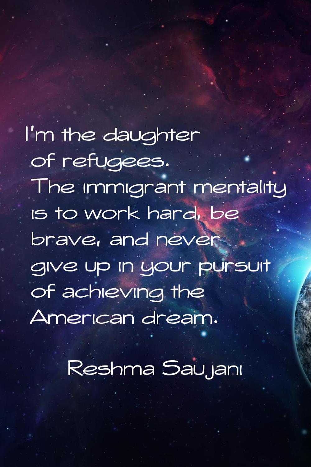 I'm the daughter of refugees. The immigrant mentality is to work hard, be brave, and never give up 