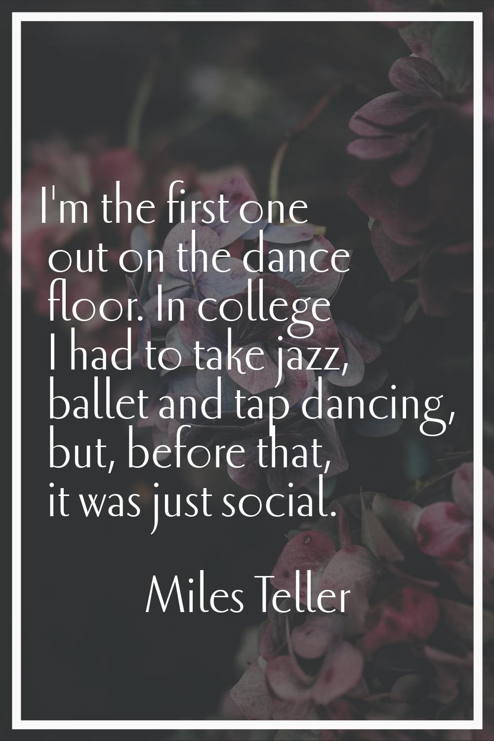 I'm the first one out on the dance floor. In college I had to take jazz, ballet and tap dancing, bu